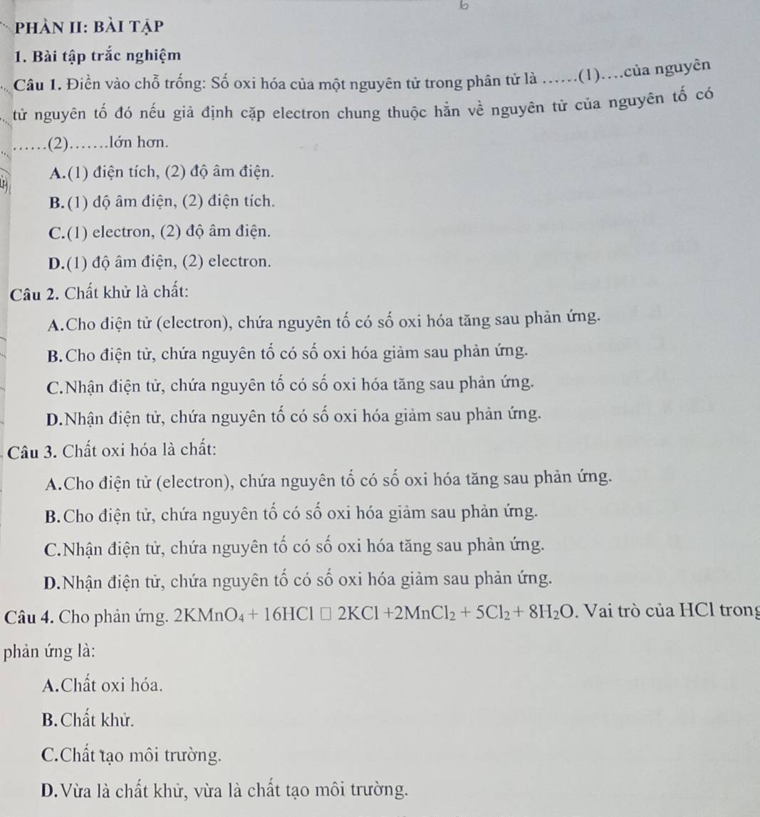 phàn II: bài tập
1. Bài tập trắc nghiệm
Câu 1. Điền vào chỗ trống: Số oxi hóa của một nguyên tử trong phân tử là ......(1)....của nguyên
từ nguyên tố đó nếu giả định cặp electron chung thuộc hằn về nguyên tử của nguyên tố có
.(2)……lớn hơn.
A.(1) điện tích, (2) độ âm điện.
B.(1) độ âm điện, (2) điện tích.
C.(1) electron, (2) độ âm điện.
D.(1) độ âm điện, (2) electron.
Câu 2. Chất khử là chất:
A.Cho điện tử (electron), chứa nguyên tố có số oxi hóa tăng sau phản ứng.
B.Cho điện tử, chứa nguyên tố có số oxi hóa giảm sau phản ứng.
C.Nhận điện tử, chứa nguyên tố có số oxi hóa tăng sau phản ứng.
D.Nhận điện tử, chứa nguyên tố có số oxi hóa giảm sau phản ứng.
Câu 3. Chất oxi hóa là chất:
A.Cho điện tử (electron), chứa nguyên tố có số oxi hóa tăng sau phản ứng.
B.Cho điện tử, chứa nguyên tố có số oxi hóa giảm sau phản ứng.
C.Nhận điện tử, chứa nguyên tố có số oxi hóa tăng sau phản ứng.
D.Nhận điện tử, chứa nguyên tố có số oxi hóa giảm sau phản ứng.
Câu 4. Cho phản ứng. 1 2KI MnO_4+16HCl□ 2KCl+2MnCl_2+5Cl_2+8H_2O Mn .  Vai trò của HCl trong
phản ứng là:
A.Chất oxi hóa.
B. Chất khử.
C.Chất tạo môi trường.
D.Vừa là chất khử, vừa là chất tạo môi trường.