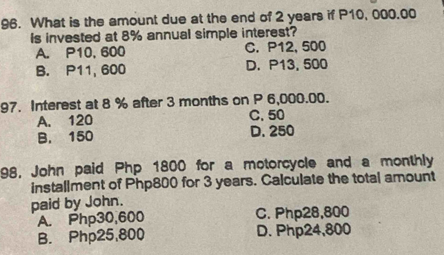 What is the amount due at the end of 2 years if P10, 000.00
Is invested at 8% annual simple interest?
A. P10, 600 C. P12, 500
B. P11, 600 D. P13, 500
97. Interest at 8 % after 3 months on P 6,000.00.
A. 120 C. 50
B. 150 D. 250
98, John paid Php 1800 for a motorcycle and a monthly
installment of Php800 for 3 years. Calculate the total amount
paid by John.
A. Php30,600 C. Php28,800
B. Php25,800 D. Php24,800