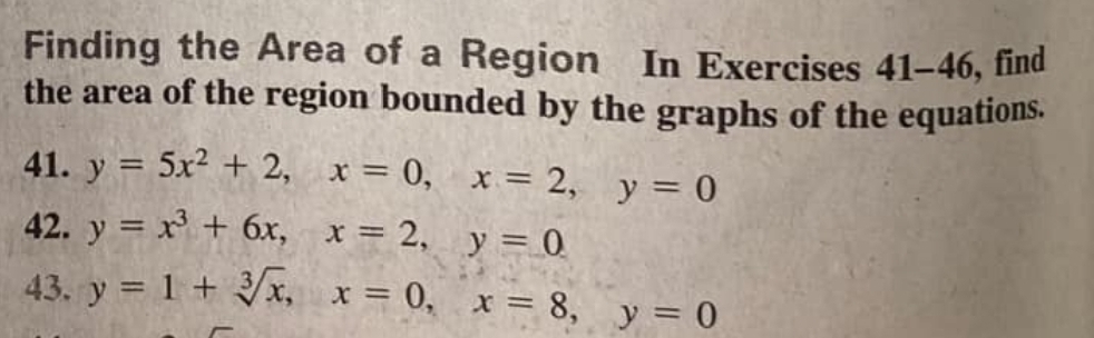 Finding the Area of a Region In Exercises 41-46 , find 
the area of the region bounded by the graphs of the equations. 
41. y=5x^2+2, x=0, x=2, y=0
42. y=x^3+6x, x=2, y=0
43. y=1+sqrt[3](x), x=0, x=8, y=0