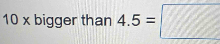 10 x bigger than 4.5=□