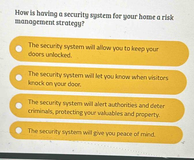 How is having a security system for your home a risk
management strategy?
The security system will allow you to keep your
doors unlocked.
The security system will let you know when visitors
knock on your door.
The security system will alert authorities and deter
criminals, protecting your valuables and property.
The security system will give you peace of mind.
-