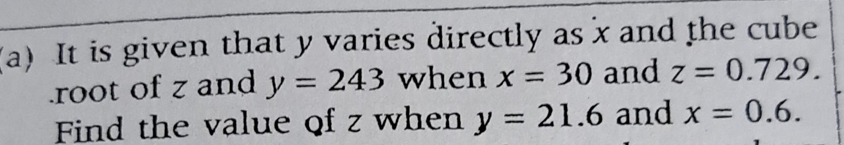 It is given that y varies directly as x and the cube 
root of z and y=243 when x=30 and z=0.729. 
Find the value of z when y=21.6 and x=0.6.