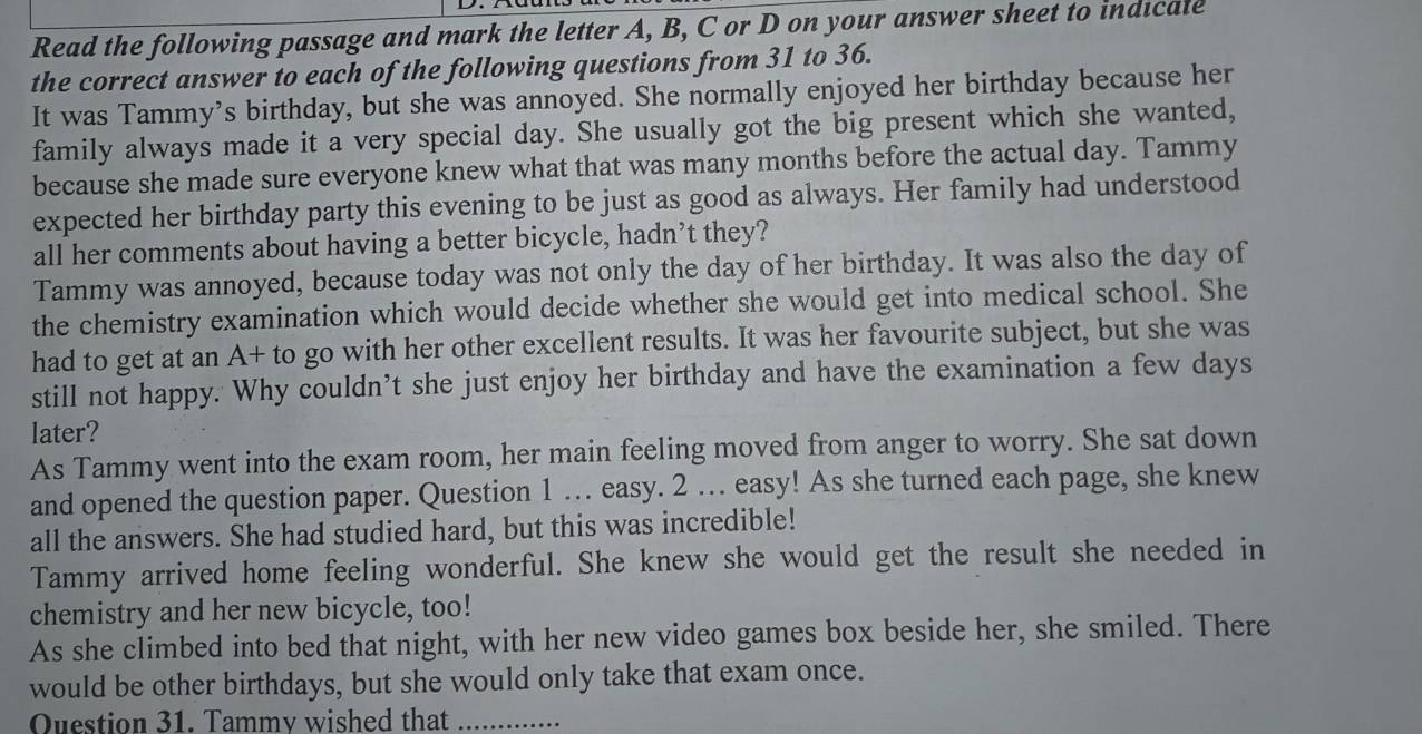 Read the following passage and mark the letter A, B, C or D on your answer sheet to indicale 
the correct answer to each of the following questions from 31 to 36. 
It was Tammy’s birthday, but she was annoyed. She normally enjoyed her birthday because her 
family always made it a very special day. She usually got the big present which she wanted, 
because she made sure everyone knew what that was many months before the actual day. Tammy 
expected her birthday party this evening to be just as good as always. Her family had understood 
all her comments about having a better bicycle, hadn’t they? 
Tammy was annoyed, because today was not only the day of her birthday. It was also the day of 
the chemistry examination which would decide whether she would get into medical school. She 
had to get at an A+ to go with her other excellent results. It was her favourite subject, but she was 
still not happy. Why couldn’t she just enjoy her birthday and have the examination a few days 
later? 
As Tammy went into the exam room, her main feeling moved from anger to worry. She sat down 
and opened the question paper. Question 1 … easy. 2 . easy! As she turned each page, she knew 
all the answers. She had studied hard, but this was incredible! 
Tammy arrived home feeling wonderful. She knew she would get the result she needed in 
chemistry and her new bicycle, too! 
As she climbed into bed that night, with her new video games box beside her, she smiled. There 
would be other birthdays, but she would only take that exam once. 
Question 31. Tammy wished that_