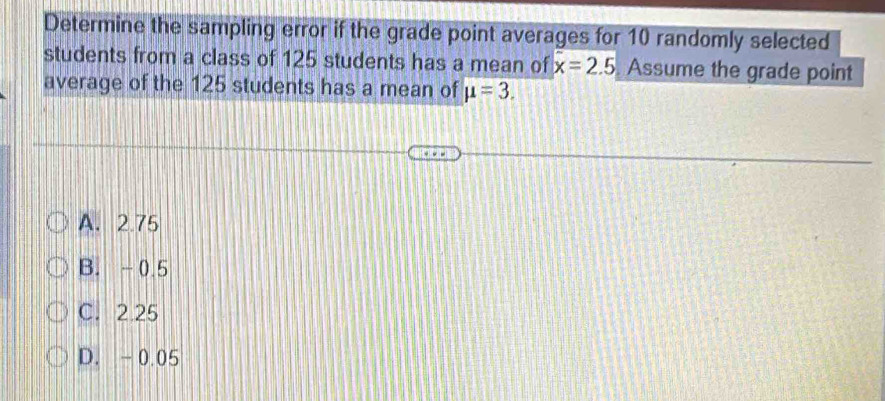 Determine the sampling error if the grade point averages for 10 randomly selected
students from a class of 125 students has a mean of x=2.5. Assume the grade point
average of the 125 students has a mean of mu =3.
A. 2.75
B. -0.5
C. 2.25
D. -0.05