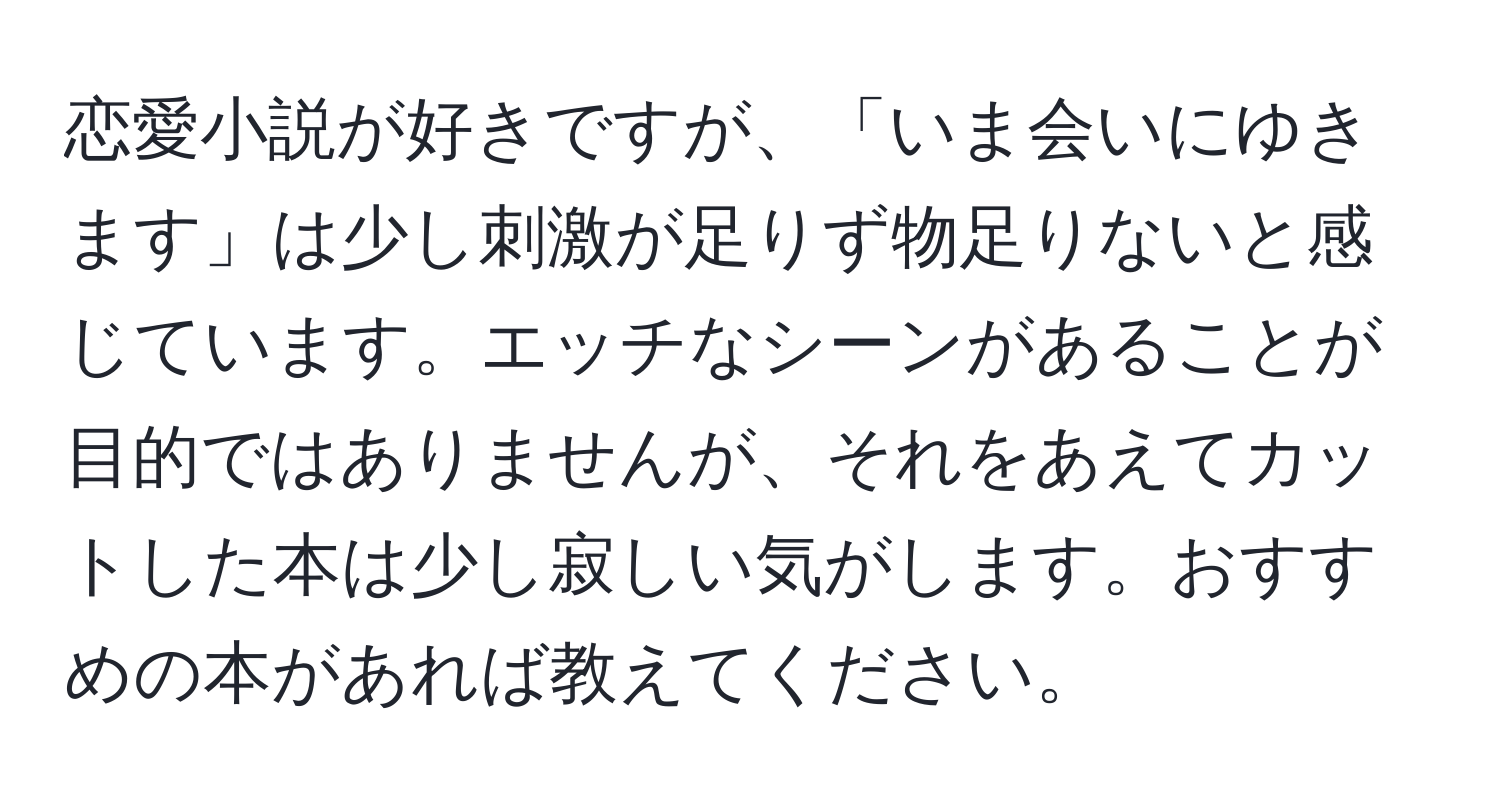 恋愛小説が好きですが、「いま会いにゆきます」は少し刺激が足りず物足りないと感じています。エッチなシーンがあることが目的ではありませんが、それをあえてカットした本は少し寂しい気がします。おすすめの本があれば教えてください。