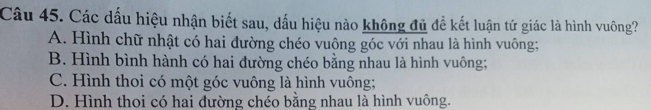 Các dấu hiệu nhận biết sau, dấu hiệu nào không đủ để kết luận tứ giác là hình vuông?
A. Hình chữ nhật có hai đường chéo vuộng góc với nhau là hình vuông;
B. Hình bình hành có hai đường chéo bằng nhau là hình vuông;
C. Hình thoi có một góc vuông là hình vuông;
D. Hình thoi có hai đường chéo bằng nhau là hình vuông.