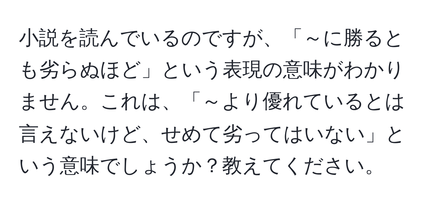 小説を読んでいるのですが、「～に勝るとも劣らぬほど」という表現の意味がわかりません。これは、「～より優れているとは言えないけど、せめて劣ってはいない」という意味でしょうか？教えてください。