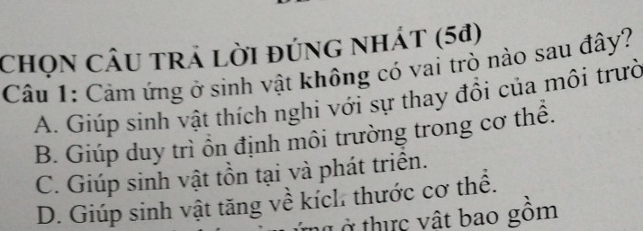 chọn CÂU trả lời đúng nhÁt (5ª)
Câu 1: Cảm ứng ở sinh vật không có vai trò nào sau đây?
A. Giúp sinh vật thích nghi với sự thay đồi của môi trườ
B. Giúp duy trì ồn định môi trường trong cơ thể.
C. Giúp sinh vật tồn tại và phát triển.
D. Giúp sinh vật tăng về kích. thước cơ thể.
ở thic vật bao gồm