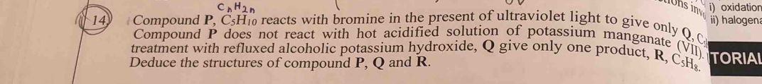 CnH2n i) oxidation 
14 Compound P, C_51 His reacts with bromine in the present of ultraviolet light to give only Q C ii) halogen 
Compound P does not react with hot acidified solution of potassium manganate (VII). 
treatment with refluxed alcoholic potassium hydroxide, Q give only one product, R, C₅H₈ TORIAI 
Deduce the structures of compound P, Q and R.