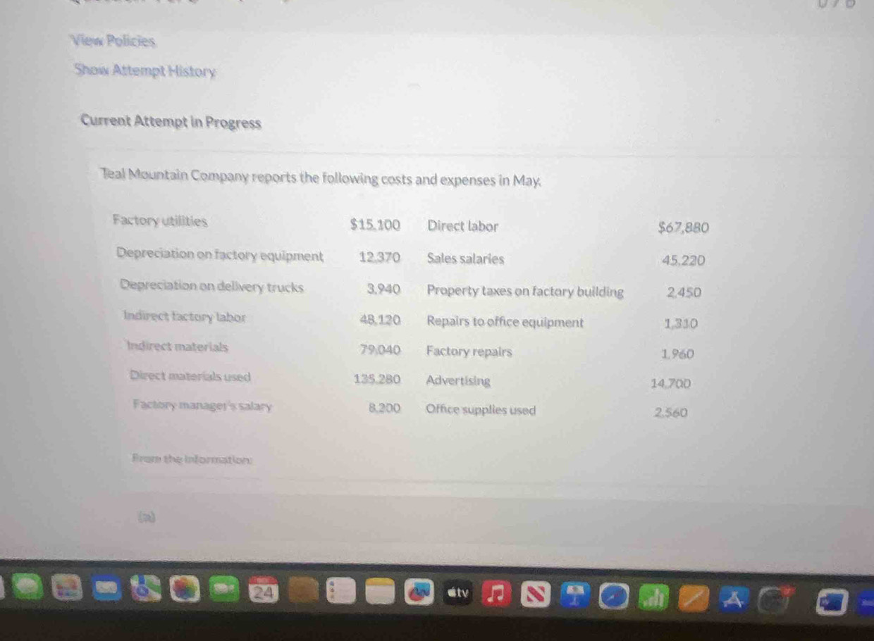 View Policies 
Show Attempt History 
Current Attempt in Progress 
Teal Mountain Company reports the following costs and expenses in May. 
Factory utilities $15.100 Direct labor $67,880
Depreciation on factory equipment 12.370 Sales salaries 45,220
Depreciation on delivery trucks 3,940 Property taxes on factory building 2,450
Indirect factory labor 48,120 Repairs to office equipment 1,310
Indirect materials 79.040 Factory repairs 1960
Direct materials used 135.280 Advertising 14,700
Factory manager's salary 8,200 Office supplies used 2,560
From the information: 
(n)