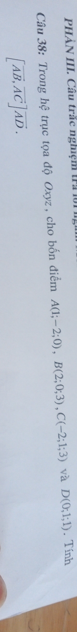 PHẢN III. Câu trắc nghiệm tra l : 
Câu 38: Trong hệ trục tọa độ Oxyz , cho bốn điểm A(1;-2;0), B(2;0;3), C(-2;1;3) và D(0;1;1). Tính
[vector AB, vector AC]vector AD.