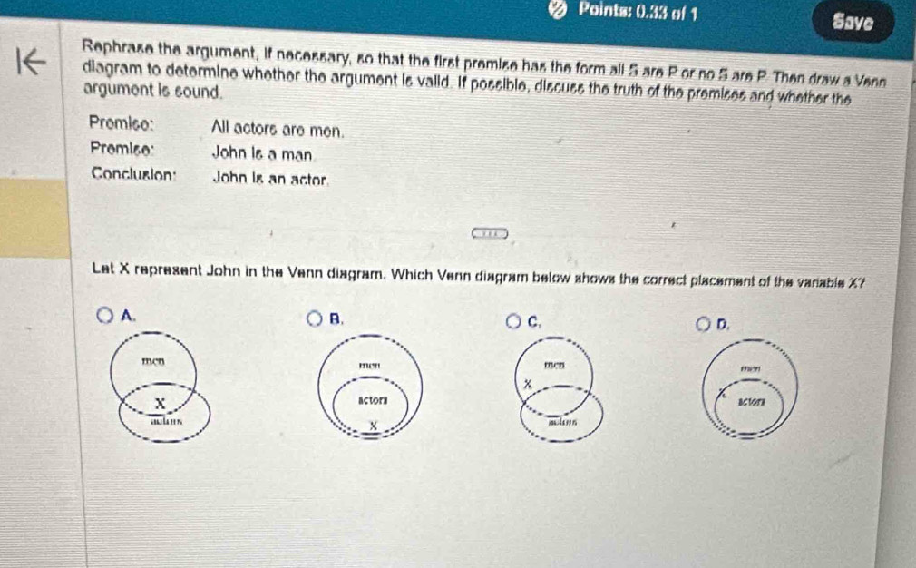 Points: 0.33 of 1 Save 
Sephrase the argument, if necessary, so that the first premise has the form all 5 are P or no 5 are P. Then draw a Venn 
diagram to determine whether the argument is vaiid. If possible, discuss the truth of the premises and whether the 
argument is sound. 
Promiso: All actors are men. 
Premi6e: John Is a man 
Conclusion John is an actor. 
Let X represent John in the Venn diagram. Which Venn diagram below shows the correct placement of the variable X? 
A. 
B. 
C. 
D. 
menmen men
x
X actorn 
mhn