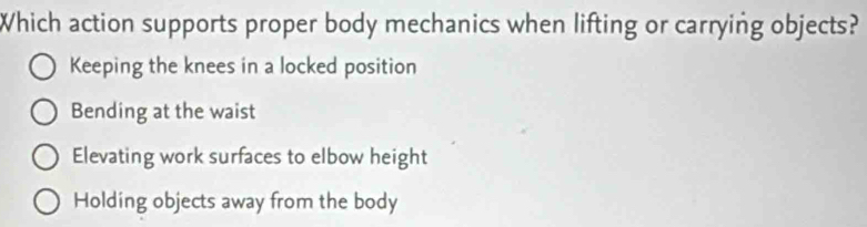 Which action supports proper body mechanics when lifting or carrying objects?
Keeping the knees in a locked position
Bending at the waist
Elevating work surfaces to elbow height
Holding objects away from the body