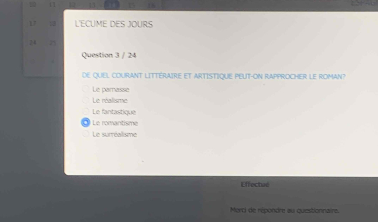 10 11 13 1 16
17 13 L'ECUME DES JOURS
24 75
Question 3 / 24
4
DE QUEL COURANT LITTÉRAIRE ET ARTISTIQUE PEUT-ON RAPPROCHER LE ROMAN?
Le parnasse
Le réalisme
Le fantastique
a Le romantisme
Le surréalisme
Effectué
Merci de répondre au questionnaire.