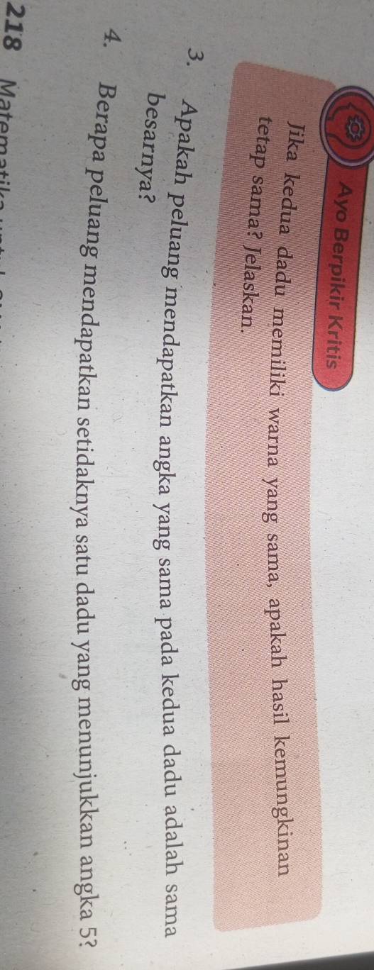 Ayo Berpikir Kritis 
Jika kedua dadu memiliki warna yang sama, apakah hasil kemungkinan 
tetap sama? Jelaskan. 
3. Apakah peluang mendapatkan angka yang sama pada kedua dadu adalah sama 
besarnya? 
4. Berapa peluang mendapatkan setidaknya satu dadu yang menunjukkan angka 5? 
218 Matema