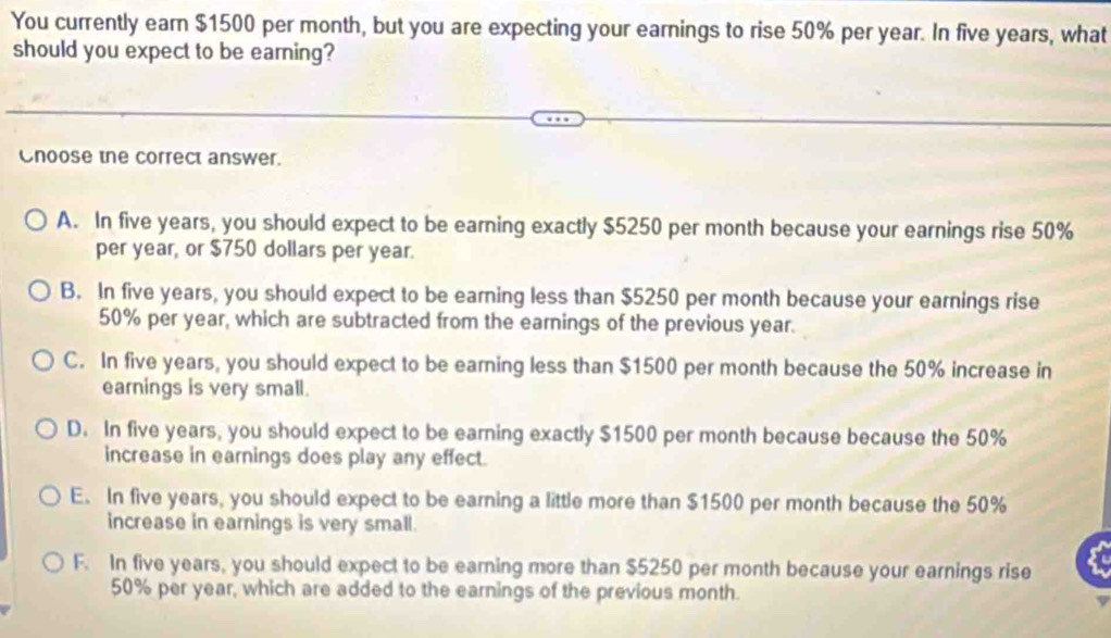 You currently earn $1500 per month, but you are expecting your earnings to rise 50% per year. In five years, what
should you expect to be earning?
Cnoose the correct answer.
A. In five years, you should expect to be earning exactly $5250 per month because your earnings rise 50%
per year, or $750 dollars per year.
B. In five years, you should expect to be earning less than $5250 per month because your earnings rise
50% per year, which are subtracted from the earnings of the previous year.
C. In five years, you should expect to be earning less than $1500 per month because the 50% increase in
earnings is very small.
D. In five years, you should expect to be earning exactly $1500 per month because because the 50%
increase in earnings does play any effect.
E. In five years, you should expect to be earning a little more than $1500 per month because the 50%
increase in earnings is very small.
F. In five years, you should expect to be earning more than $5250 per month because your earnings rise
50% per year, which are added to the earnings of the previous month.