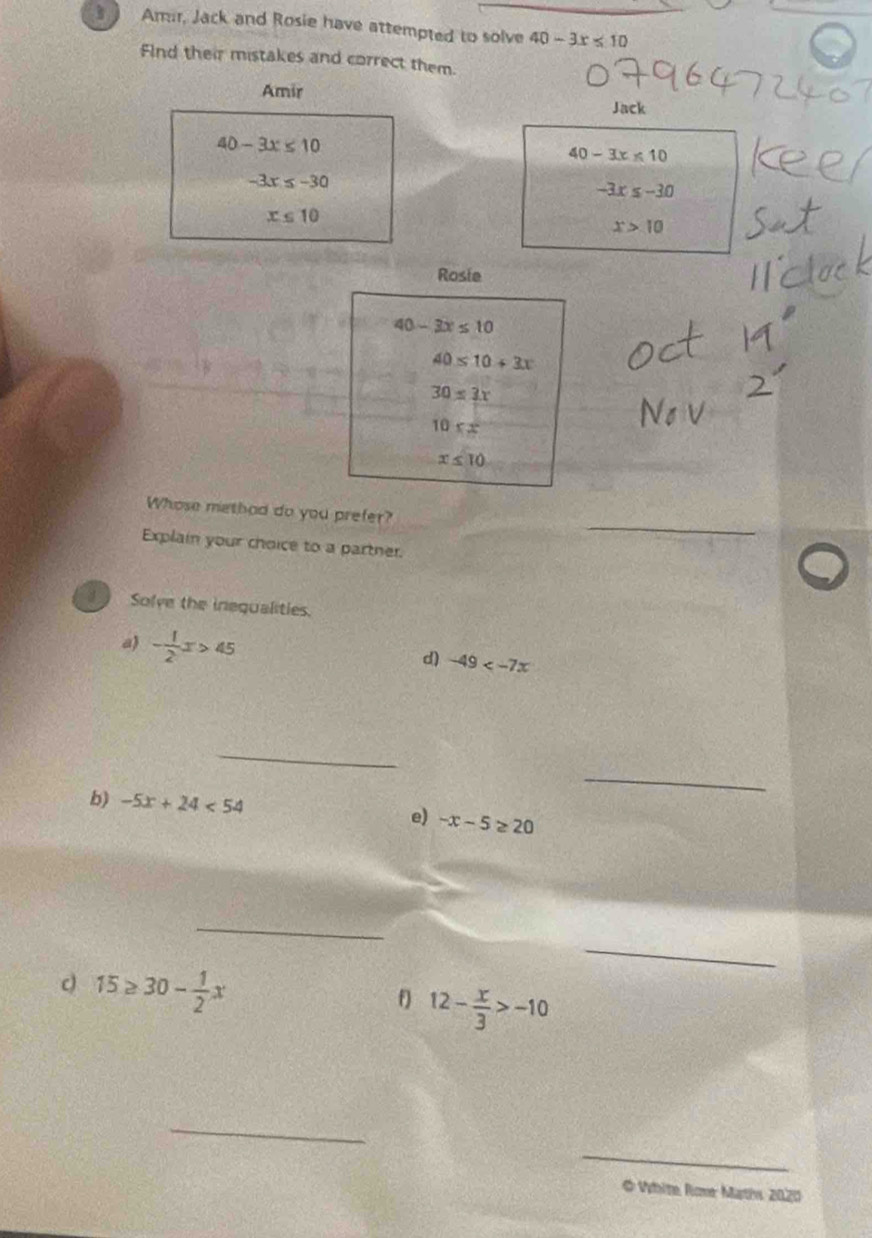 ) Amr, Jack and Rosie have attempted to solve 40-3x≤ 10
FInd their mistakes and correct them. 
Amir Jack
40-3x≤ 10
40-3x≤ 10
-3x≤ -30
-3x≤ -30
x≤ 10
x>10
Rosie
40-3x≤ 10
40≤ 10+3x
30≤ 3x
10xx^2
x≤ 10
_ 
Whose methad do you prefer? 
Explain your choice to a partner. 
Solve the inequalities. 
a - 1/2 x>45
d) -49
_ 
_ 
b) -5x+24<54</tex> e) -x-5≥ 20
_ 
_
15≥ 30- 1/2 x
f) 12- x/3 >-10
_ 
_ 
# White Rone Mathv 2020