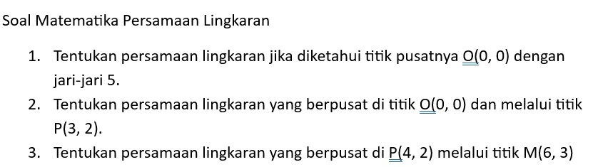 Soal Matematika Persamaan Lingkaran 
1. Tentukan persamaan lingkaran jika diketahui titik pusatnya _ _ O(0,0) dengan 
jari-jari 5. 
2. Tentukan persamaan lingkaran yang berpusat di titik _ _ O(0,0) dan melalui titik
P(3,2). 
3. Tentukan persamaan lingkaran yang berpusat di P(4,2) melalui titik M(6,3)