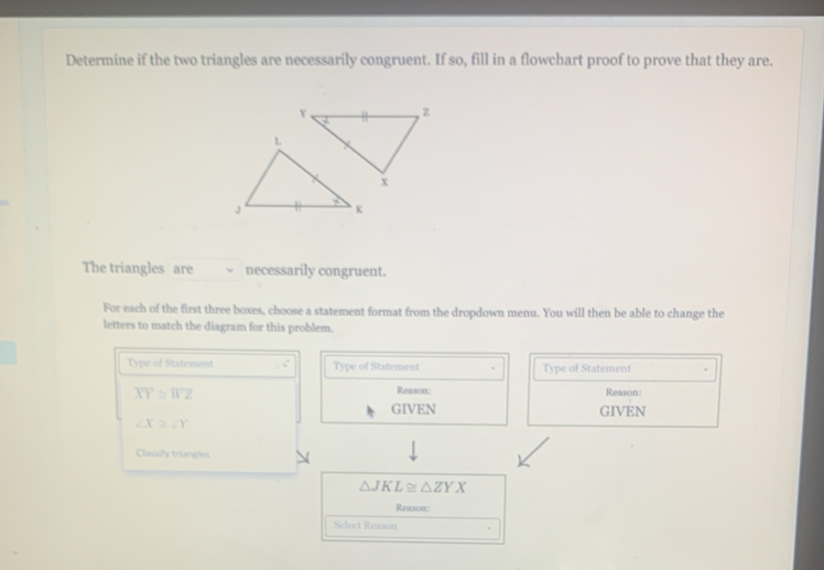 Determine if the two triangles are necessarily congruent. If so, fill in a flowchart proof to prove that they are.
The triangles are necessarily congruent.
For each of the first three boxes, choose a statement format from the dropdown menu. You will then be able to change the
letters to match the diagram for this problem.
Type of Statement Type of Statement Type of Statement
overline XY≌ overline WZ Reason: Reason:
GIVEN GIVEN
∠ X≌ ∠ Y
Classify triangles
△ JKL≌ △ ZYX
Reason:
Select Reason