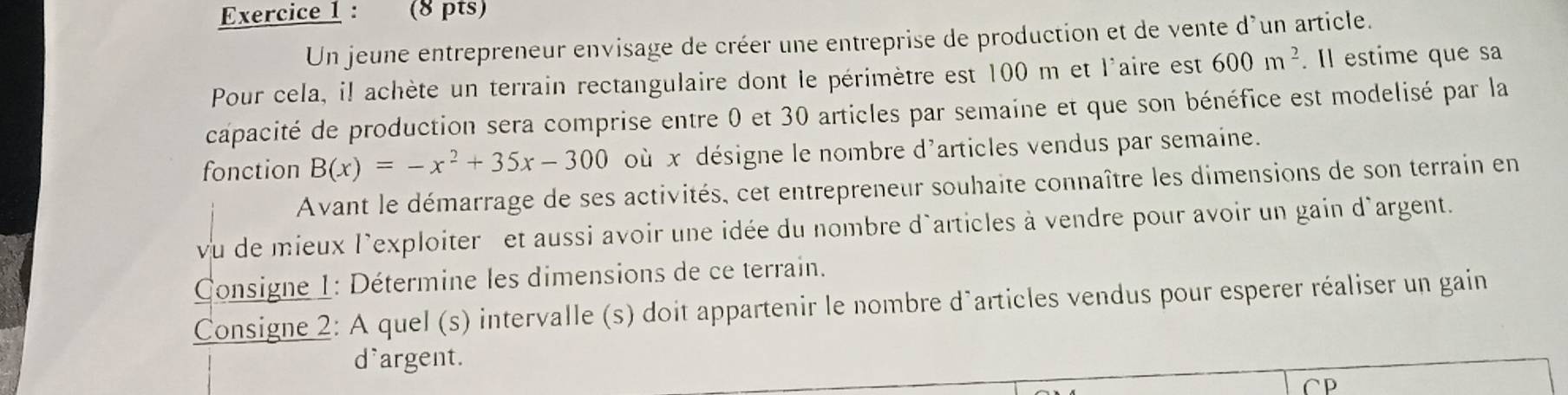 Un jeune entrepreneur envisage de créer une entreprise de production et de vente d'un article. 
Pour cela, il achète un terrain rectangulaire dont le périmètre est 100 m et l'aire est 600m^2. Il estime que sa 
capacité de production sera comprise entre 0 et 30 articles par semaine et que son bénéfice est modelisé par la 
fonction B(x)=-x^2+35x-300 où x désigne le nombre d'articles vendus par semaine. 
Avant le démarrage de ses activités, cet entrepreneur souhaite connaître les dimensions de son terrain en 
vu de mieux l'exploiter et aussi avoir une idée du nombre d'articles à vendre pour avoir un gain d'argent. 
Consigne 1: Détermine les dimensions de ce terrain. 
Consigne 2: A quel (s) intervalle (s) doit appartenir le nombre d'articles vendus pour esperer réaliser un gain 
d'argent. 
CP