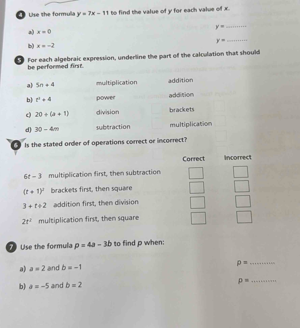 Use the formula y=7x-11 to find the value of y for each value of x.
_ y=
a) x=0
y= _
b) x=-2
5 For each algebraic expression, underline the part of the calculation that should
be performed first.
a) 5n+4 multiplication addition
b) t^3+4 power addition
c) 20/ (a+1) division brackets
d) 30-4m subtraction multiplication
6) Is the stated order of operations correct or incorrect?
Correct Incorrect
6t- 3 multiplication first, then subtraction
(t+1)^2 brackets first, then square
3+t/ 2 addition first, then division
2t^2 multiplication first, then square
7 Use the formula p=4a-3b to find p when:
a) a=2 and b=-1
p= _
b) a=-5 and b=2
_ p=