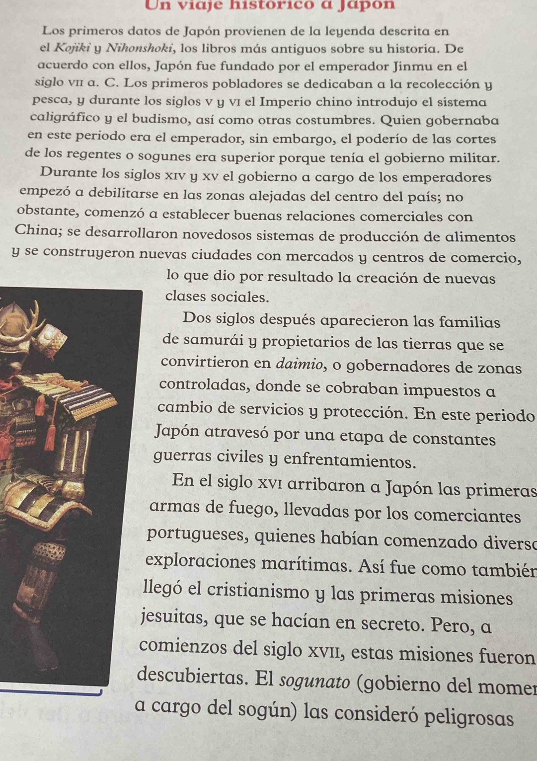 Un viaje histórico a Japón
Los primeros datos de Japón provienen de la leyenda descrita en
el Kojiki y Nihonshoki, los libros más antiguos sobre su historia. De
acuerdo con ellos, Japón fue fundado por el emperador Jinmu en el
siglo vπ a. C. Los primeros pobladores se dedicaban a la recolección y
pesca, y durante los siglos v y vī el Imperio chino introdujo el sistema
caligráfico y el budismo, así como otras costumbres. Quien gobernaba
en este periodo era el emperador, sin embargo, el poderío de las cortes
de los regentes o sogunes era superior porque tenía el gobierno militar.
Durante los siglos xīv y xv el gobierno a cargo de los emperadores
empezó a debilitarse en las zonas alejadas del centro del país; no
obstante, comenzó a establecer buenas relaciones comerciales con
China; se desarrollaron novedosos sistemas de producción de alimentos
y se construyeron nuevas ciudades con mercados y centros de comercio,
lo que dio por resultado la creación de nuevas
clases sociales.
Dos siglos después aparecieron las familias
de samurái y propietarios de las tierras que se
convirtieron en daimio, o gobernadores de zonas
controladas, donde se cobraban impuestos a
cambio de servicios y protección. En este periodo
Japón atravesó por una etapa de constantes
guerras civiles y enfrentamientos.
En el siglo xví arribaron a Japón las primeras
armas de fuego, llevadas por los comerciantes
portugueses, quienes habían comenzado diversa
exploraciones marítimas. Así fue como también
llegó el cristianismo y las primeras misiones
esuitas, que se hacían en secreto. Pero, a
omienzos del siglo xvII, estas misiones fueron
escubiertas. El sogunato (gobierno del momer
a cargo del sogún) las consideró peligrosas