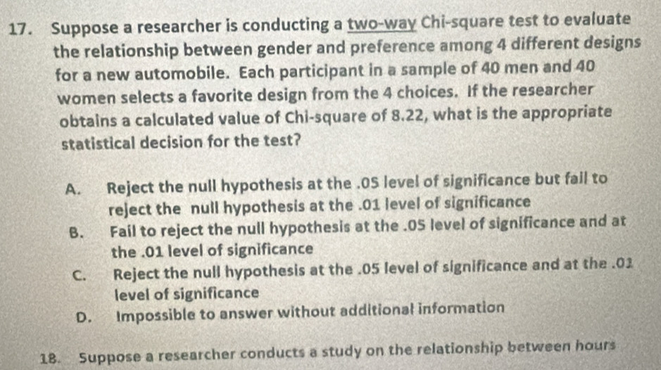 Suppose a researcher is conducting a two-way Chi-square test to evaluate
the relationship between gender and preference among 4 different designs
for a new automobile. Each participant in a sample of 40 men and 40
women selects a favorite design from the 4 choices. If the researcher
obtains a calculated value of Chi-square of 8.22, what is the appropriate
statistical decision for the test?
A. Reject the null hypothesis at the .0S level of significance but fail to
reject the null hypothesis at the . 01 level of significance
B. Fail to reject the null hypothesis at the . 05 level of significance and at
the . 01 level of significance
C. Reject the null hypothesis at the . 05 level of significance and at the . 01
level of significance
D. Impossible to answer without additional information
18. Suppose a researcher conducts a study on the relationship between hours