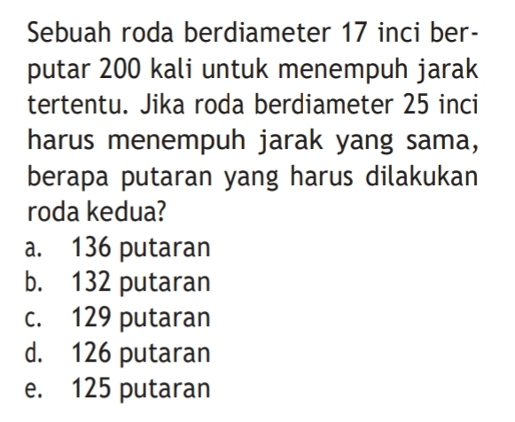 Sebuah roda berdiameter 17 inci ber-
putar 200 kali untuk menempuh jarak
tertentu. Jika roda berdiameter 25 inci
harus menempuh jarak yang sama,
berapa putaran yang harus dilakukan
roda kedua?
a. 136 putaran
b. 132 putaran
c. 129 putaran
d. 126 putaran
e. 125 putaran