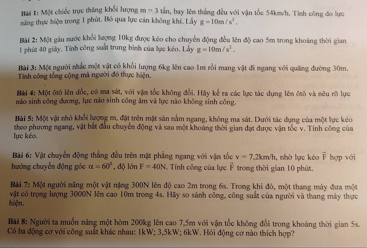 Một chiếc trực thăng khối lượng m=3 tấn, bay lên thẳng đều với vận tốc 54km/h. Tính công do lực
hâng thực hiện trong 1 phút. Bỏ qua lực cản không khí. Lấy g=10m/s^2.
Bài 2: Một gàu nước khối lượng 10kg được kéo cho chuyển động đều lên độ cao 5m trong khoảng thời gian
1 phút 40 giây. Tính công suất trung bình của lực kéo. Lấy g=10m/s^2.
Bài 3: Một người nhấc một vật có khối lượng 6kg lên cao 1m rồi mang vật đi ngang với quãng đường 30m.
Tính công tổng cộng mà người đó thực hiện.
Bài 4: Một ôtô lên dốc, có ma sát, với vận tốc không đổi. Hãy kể ra các lực tác dụng lên ôtô và nêu rõ lực
nào sinh công dương, lực nào sinh công âm và lực nào không sinh công.
Bài 5: Một vật nhỏ khối lượng m, đặt trên mặt sàn nằm ngang, không ma sát. Dưới tác dụng của một lực kéo
theo phương ngang, vật bắt đầu chuyển động và sau một khoảng thời gian đạt được vận tốc v. Tính công của
lực kéo.
Bài 6: Vật chuyển động thẳng đều trên mặt phẳng ngang với vận tốc v=7,2km/h , nhờ lực kéo vector F hợp với
hướng chuyển động góc alpha =60° , độ lớn F=40N. Tính công của lực vector F trong thời gian 10 phút.
Bài 7: Một người nâng một vật nặng 300N lên độ cao 2m trong 6s. Trong khi đó, một thang máy đưa một
vật có trọng lượng 3000N lên cao 10m trong 4s. Hãy so sánh công, công suất của người và thang máy thực
hiện.
Bài 8: Người ta muốn nâng một hòm 200kg lên cao 7,5m với vận tốc không đổi trong khoảng thời gian 5s.
Có ba động cơ với công suất khác nhau: 1kW; 3,5kW; 6kW. Hỏi động cơ nào thích hợp?