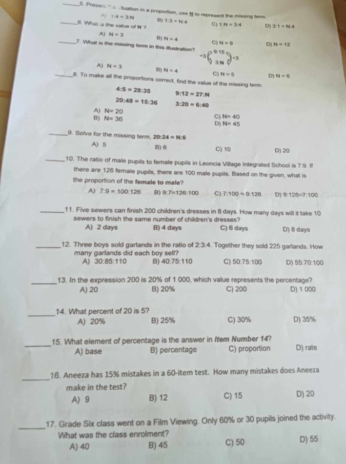 Present to mituation in a proportion, use N to represent the missing term.
A 1:4=3:N B) 1:3=N:4 C) 1:N=3:4 D) 3:1=N:4
_6. What is the value of N ?
A) N=3 B) N=4 C) N=9 D) N=12
_7. What is the missing term in this illustration?
A) N=3 B) N=4 C) N=5 D) N=6
_8. To make all the proportions correct, find the value of the missing term.
4:5=28:35
9:12=27:N
20:48=15:36 3:20=6:40
A) N=20 C) N=40
B) N=36
D) N=45
_9. Solve for the missing term. 20:24=N:6
A) 5 B) 6 C) 10 D) 20
_10. The ratio of male pupils to female pupils in Leoncia Village Integrated School is 7:9. If
there are 126 female pupils, there are 100 male pupils. Based on the given, what is
the proportion of the female to male?
A) 7:9=100:126 B) 9:7=126:100 C) 7:100=9:126 D) 9:126=7:100
_11. Five sewers can finish 200 children's dresses in 8 days. How many days will it take 10
sewers to finish the same number of children's dresses?
A) 2 days B) 4 days C) 6 days D) 8 days
_12. Three boys sold garlands in the ratio of 2:3:4. Together they sold 225 garlands. How
many garlands did each boy sell?
A) 30:85:110 B) 40:75:110 C) 50:75:100 D) 55:70:100
_13. In the expression 200 is 20% of 1 000, which value represents the percentage?
A) 20 B) 20% C) 200 D) 1 000
_
14. What percent of 20 is 5?
A) 20% B) 25% C) 30% D) 35%
_
15. What element of percentage is the answer in Item Number 14?
A) base B) percentage C) proportion D) rate
_
16. Aneeza has 15% mistakes in a 60-item test. How many mistakes does Aneeza
make in the test?
A) 9 B) 12 C) 15 D) 20
_
17. Grade Six class went on a Film Viewing. Only 60% or 30 pupils joined the activity.
What was the class enrolment? D) 55
A) 40 B) 45 C) 50