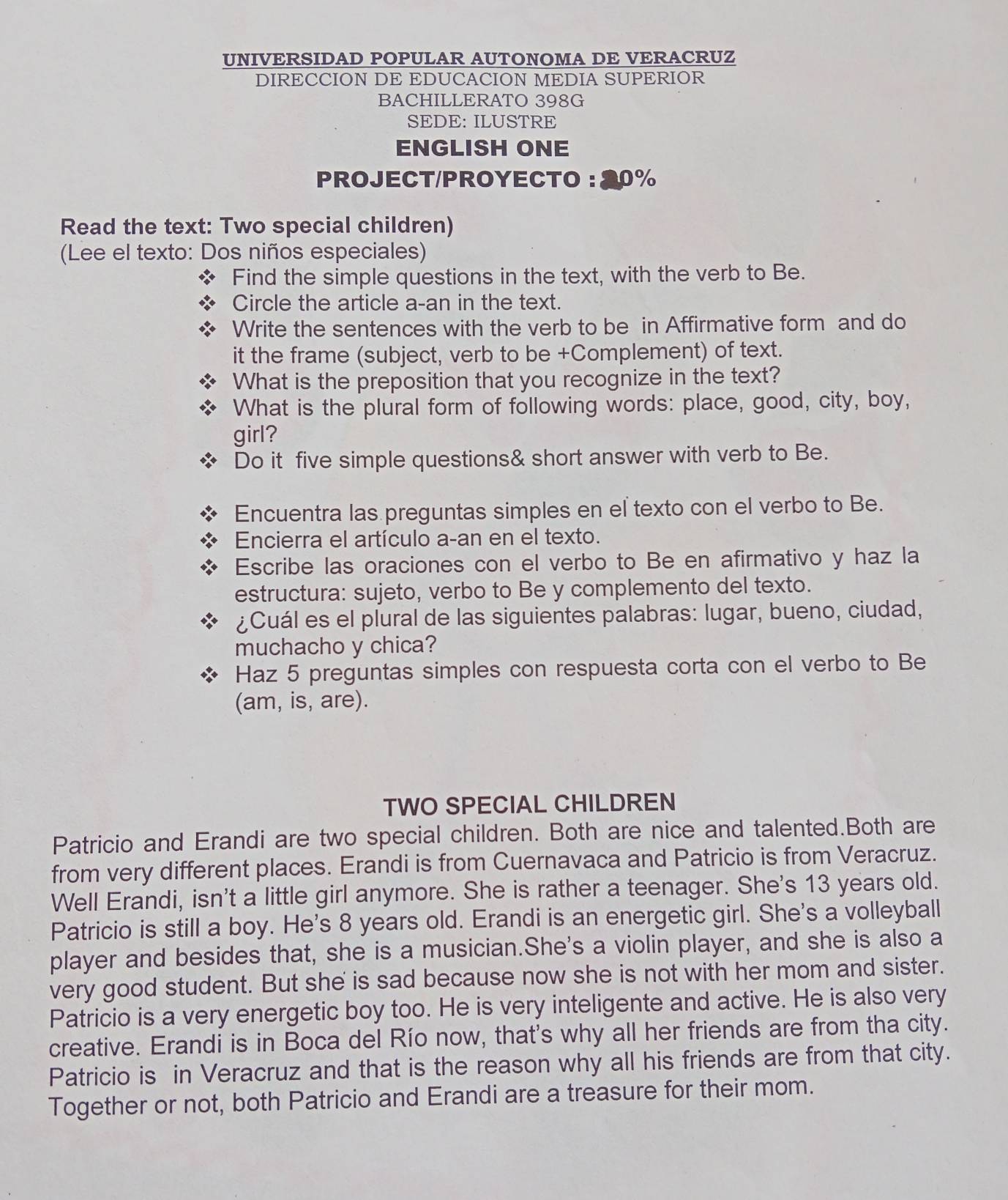 UNIVERSIDAD POPULAR AUTONOMA DE VERACRUZ
DIRECCION DE EDUCACION MEDIA SUPERIOR
BACHILLERATO 398G
SEDE: ILUSTRE
ENGLISH ONE
PROJECT/PROYECTO: 20%
Read the text: Two special children)
(Lee el texto: Dos niños especiales)
Find the simple questions in the text, with the verb to Be.
Circle the article a-an in the text.
Write the sentences with the verb to be in Affirmative form and do
it the frame (subject, verb to be +Complement) of text.
What is the preposition that you recognize in the text?
What is the plural form of following words: place, good, city, boy,
girl?
Do it five simple questions& short answer with verb to Be.
Encuentra las preguntas simples en el texto con el verbo to Be.
Encierra el artículo a-an en el texto.
Escribe las oraciones con el verbo to Be en afirmativo y haz la
estructura: sujeto, verbo to Be y complemento del texto.
¿Cuál es el plural de las siguientes palabras: lugar, bueno, ciudad,
muchacho y chica?
Haz 5 preguntas simples con respuesta corta con el verbo to Be
(am, is, are).
TWO SPECIAL CHILDREN
Patricio and Erandi are two special children. Both are nice and talented.Both are
from very different places. Erandi is from Cuernavaca and Patricio is from Veracruz.
Well Erandi, isn't a little girl anymore. She is rather a teenager. She's 13 years old.
Patricio is still a boy. He's 8 years old. Erandi is an energetic girl. She's a volleyball
player and besides that, she is a musician.She's a violin player, and she is also a
very good student. But she is sad because now she is not with her mom and sister.
Patricio is a very energetic boy too. He is very inteligente and active. He is also very
creative. Erandi is in Boca del Río now, that's why all her friends are from tha city.
Patricio is in Veracruz and that is the reason why all his friends are from that city.
Together or not, both Patricio and Erandi are a treasure for their mom.