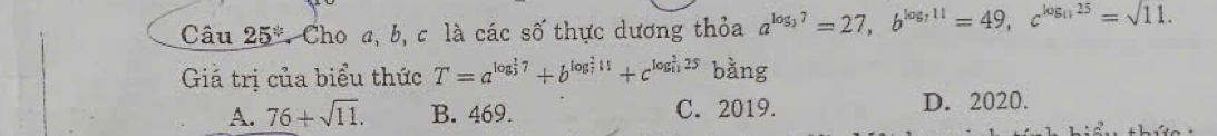 Câu 25° * Cho a, b, c là các số thực dương thỏa a^(log _3)7=27, b^(log _7)11=49, c^(log _11)25=sqrt(11.)
Giả trị của biểu thức T=a^((log _3)^(frac 1)3)7+b^((log _7)^211)+c^((log _11)^(frac 9)11)25 bằng
A. 76+sqrt(11). B. 469. C. 2019. D. 2020.