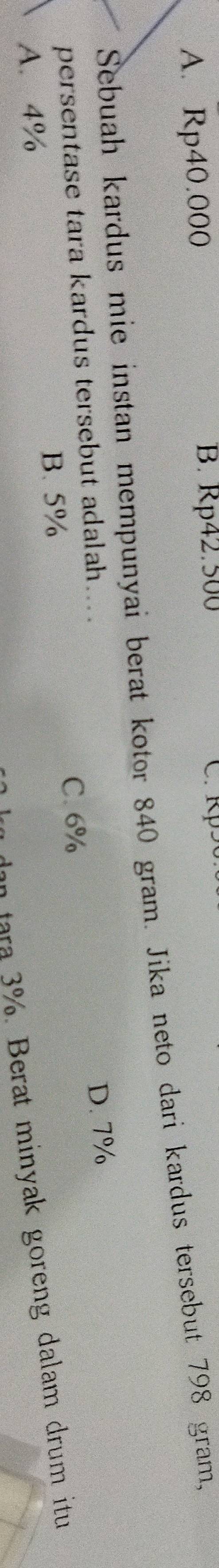 A. Rp40.000 B. Rp42.500 C. Rp50
Sebuah kardus mie instan mempunyai berat kotor 840 gram. Jika neto dari kardus tersebut 798 gram,
persentase tara kardus tersebut adalah....
D. 7%
B. 5% C. 6%
an tara 3%. Berat minyak goreng dalam drum itu
A. 4%