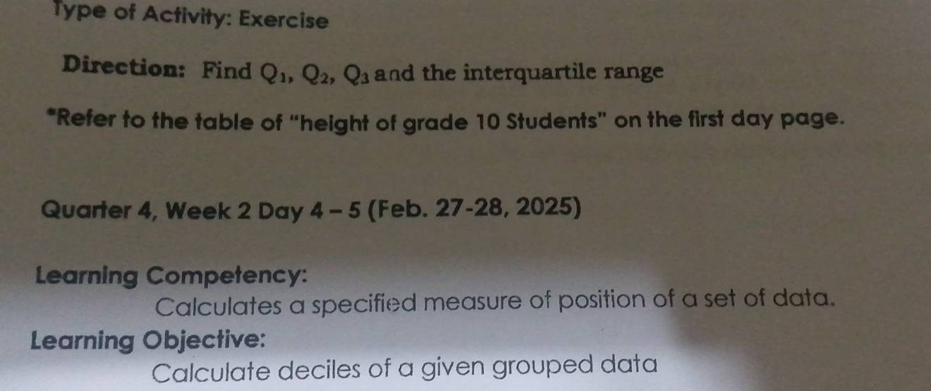 Type of Activity: Exercise 
Direction: Find Q_1, Q_2, Q_3 and the interquartile range 
*Refer to the table of “height of grade 10 Students” on the first day page. 
Quarter 4, Week 2 Day 4 - 5 (Feb. 27-28, 2025) 
Learning Competency: 
Calculates a specified measure of position of a set of data. 
Learning Objective: 
Calculate deciles of a given grouped data