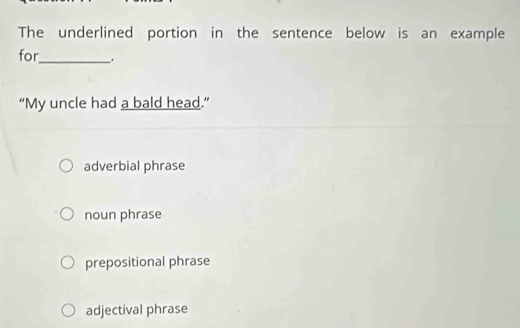 The underlined portion in the sentence below is an example
for_
.
“My uncle had a bald head.”
adverbial phrase
noun phrase
prepositional phrase
adjectival phrase