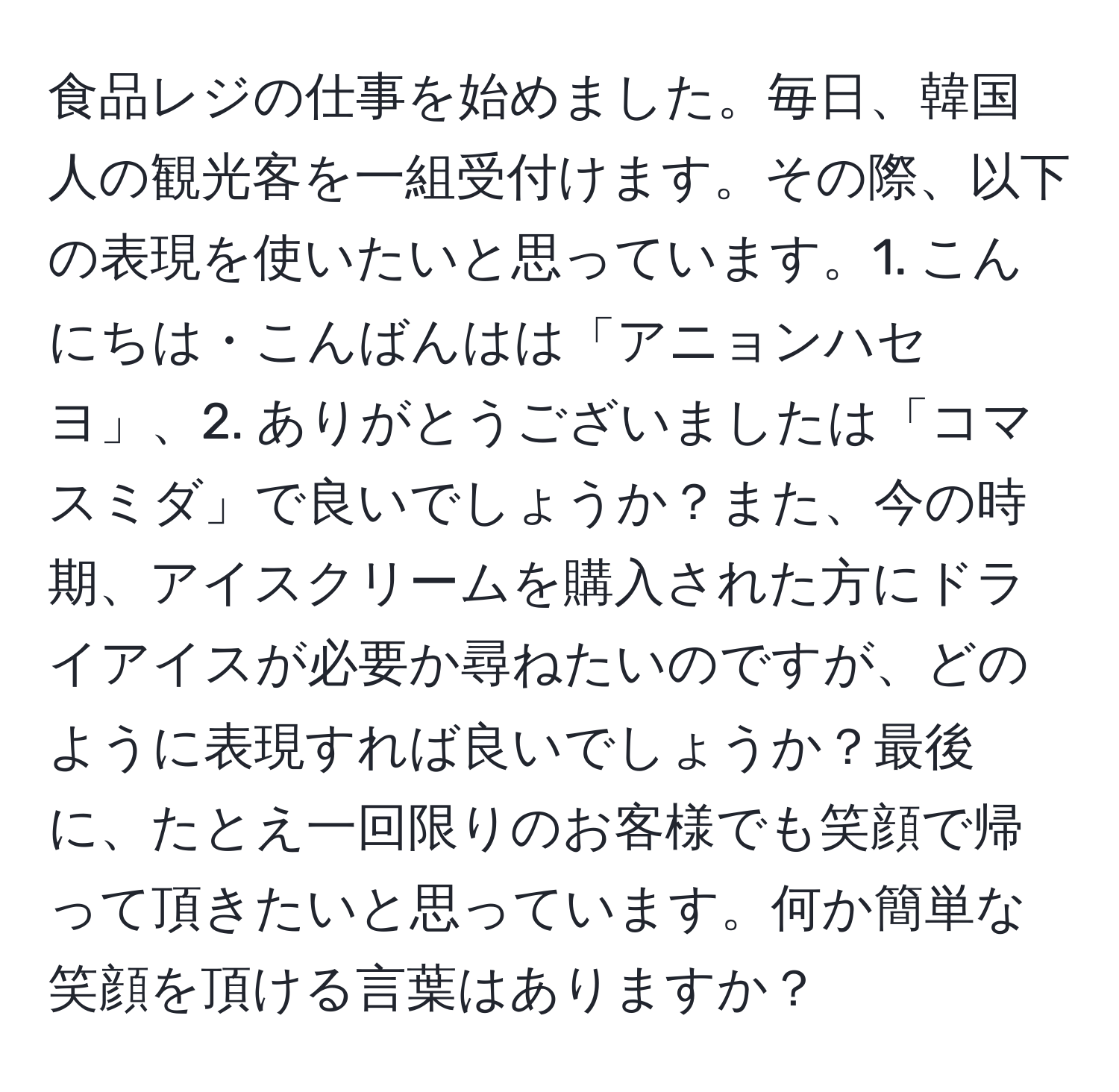 食品レジの仕事を始めました。毎日、韓国人の観光客を一組受付けます。その際、以下の表現を使いたいと思っています。1. こんにちは・こんばんはは「アニョンハセヨ」、2. ありがとうございましたは「コマスミダ」で良いでしょうか？また、今の時期、アイスクリームを購入された方にドライアイスが必要か尋ねたいのですが、どのように表現すれば良いでしょうか？最後に、たとえ一回限りのお客様でも笑顔で帰って頂きたいと思っています。何か簡単な笑顔を頂ける言葉はありますか？