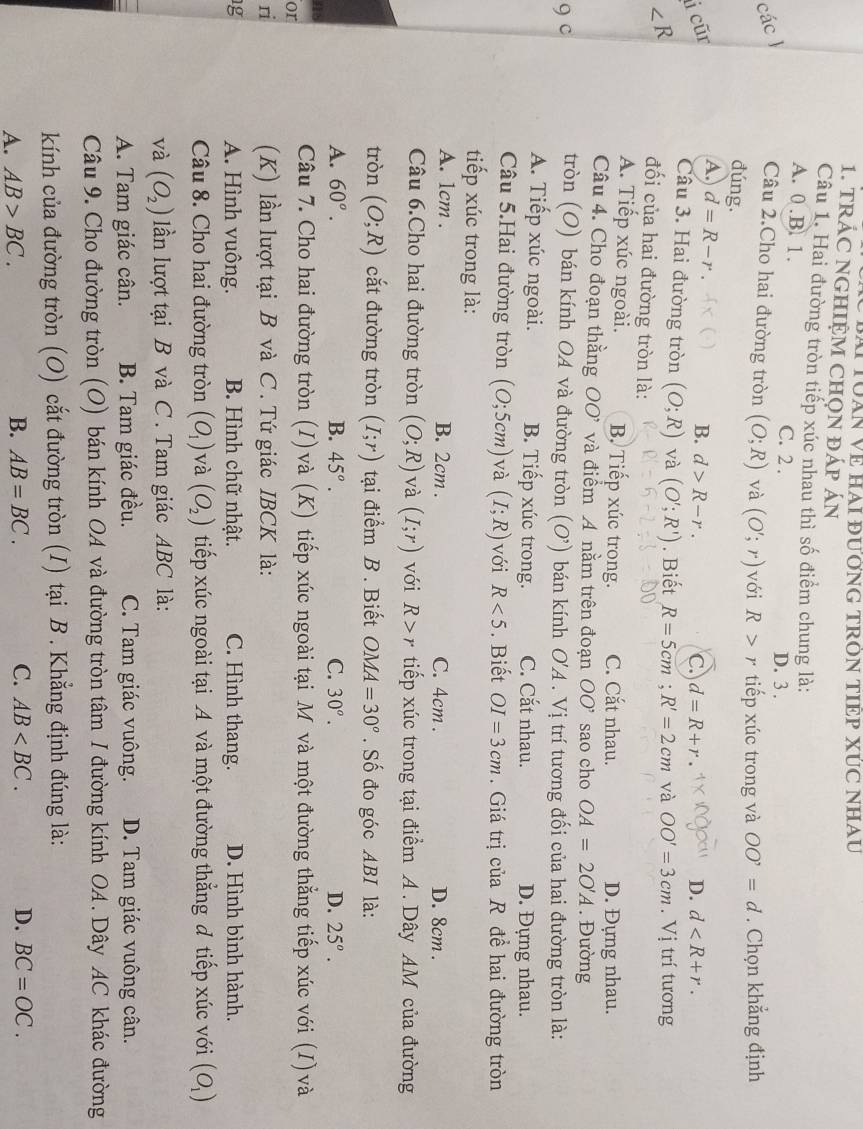 Bà TổàN Về HAI đưỞNG TRòN TIEP XÚC NHAu
1. TRÁC NGHIỆM CHọN ĐÁP ÁN
Câu 1. Hai đường tròn tiếp xúc nhau thì số điểm chung là:
A. 0.B. 1. C. 2 . D. 3 .
các 
Câu 2.Cho hai đường tròn (O;R) và (O';r) với R>r tiếp xúc trong và OO'=d. Chọn khẳng định
đúng.
A. d=R-r
i cũr B. d>R-r. C. d=R+r D. d
Câu 3. Hai đường tròn (O;R) và (O';R'). Biết R=5cm;R'=2cm và OO'=3cm. Vị trí tương
∠ R đối của hai đường tròn là:
A. Tiếp xúc ngoài. B Tiếp xúc trong. C. Cắt nhau. D. Đựng nhau.
Câu 4. Cho đoạn thằng OO' và điểm A nằm trên đoạn OO' sao cho OA=2O'A. Đường
9 c
tròn (O) bán kính OA và đường tròn (O’) bán kính O 'A . Vị trí tương đối của hai đường tròn là:
A. Tiếp xúc ngoài. B. Tiếp xúc trong. C. Cắt nhau. D. Đựng nhau.
Câu 5.Hai đường tròn (0;5cm) và (I;R) với R<5</tex> . Biết OI=3cm.  Giá trị của R đề hai đường tròn
tiếp xúc trong là:
A. 1cm . B. 2cm . C. 4cm . D. 8cm .
Câu 6.Cho hai đường tròn (O;R) và (I;r) với R>r tiếp xúc trong tại điểm A . Dây AM của đường
tròn (O;R) cắt đường tròn (I;r) tại điểm B . Biết OMA=30°. Số đo góc ABI là:
A. 60°. B. 45°. C. 30°. D. 25°.
a8
Câu 7. Cho hai đường tròn (I)và (K) tiếp xúc ngoài tại M và một đường thẳng tiếp xúc với (I)và
or
ri (K) lần lượt tại B và C . Tứ giác IBCK là:
1g A. Hình vuông. B. Hình chữ nhật. C. Hình thang. D. Hình bình hành.
Câu 8. Cho hai đường tròn (O_1) và (O_2) tiếp xúc ngoài tại A và một đường thẳng đ tiếp xúc với (O_1)
và (O_2) lần lượt tại B và C . Tam giác ABC là:
A. Tam giác cân. B. Tam giác đều. C. Tam giác vuông. D. Tam giác vuông cân.
Câu 9. Cho đường tròn (O) bán kính OA và đường tròn tâm I đường kính OA. Dây AC khác đường
kính của đường tròn (O) cắt đường tròn (I) tại B . Khẳng định đúng là:
A. AB>BC. B. AB=BC. C. AB D. BC=OC.
