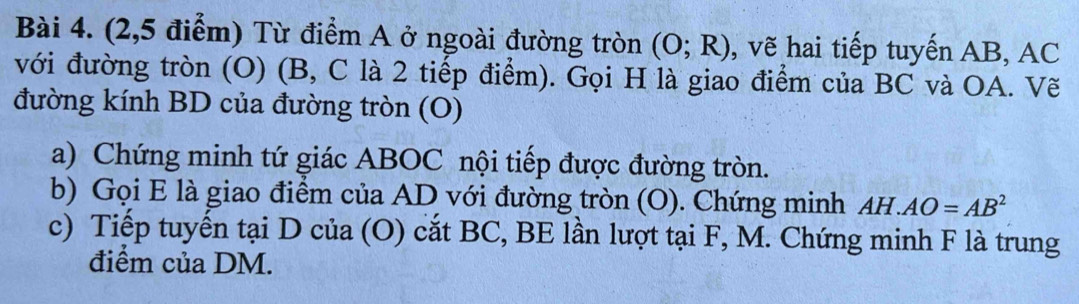 (2,5 điểm) Từ điểm A ở ngoài đường tròn (O;R) , vẽ hai tiếp tuyến AB, AC
với đường tròn (O) (B, C là 2 tiếp điểm). Gọi H là giao điểm của BC và OA. Vẽ 
đường kính BD của đường tròn (O) 
a) Chứng minh tứ giác ABOC nội tiếp được đường tròn. 
b) Gọi E là giao điểm của AD với đường tròn (O). Chứng minh AH.AO=AB^2
c) Tiếp tuyển tại D của (O) cắt BC, BE lần lượt tại F, M. Chứng minh F là trung 
điểm của DM.