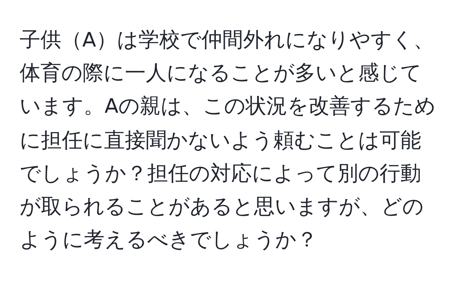 子供Aは学校で仲間外れになりやすく、体育の際に一人になることが多いと感じています。Aの親は、この状況を改善するために担任に直接聞かないよう頼むことは可能でしょうか？担任の対応によって別の行動が取られることがあると思いますが、どのように考えるべきでしょうか？