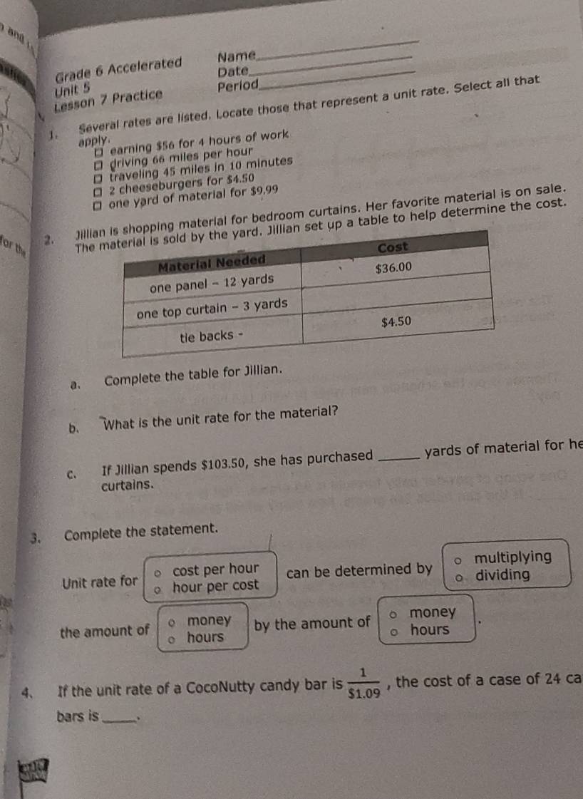 Grade 6 Accelerated Name__ 
_ 
Date 
Unit 5 
Lesson 7 Practice Períod 
1. Several rates are listed. Locate those that represent a unit rate. Select all that 
apply 
□ earning $56 for 4 hours of work 
₹ driving 66 miles per hour
D traveling 45 miles in 10 minutes
□ 2 cheeseburgers for $4.50
□ one yard of material for $9,99
2. Jiling material for bedroom curtains. Her favorite material is on sale. 
or the Thet up a table to help determine the cost. 
a. Complete the table for Jillian. 
b. What is the unit rate for the material? 
c. If Jillian spends $103.50, she has purchased _yards of material for he 
curtains. 
3. Complete the statement. 
cost per hour can be determined by multiplying 
Unit rate for hour per cost dividing 
0s 
money by the amount of money 
the amount of hours hours
4、 If the unit rate of a CocoNutty candy bar is  1/$1.09  , the cost of a case of 24 ca 
bars is_ 、. 
a