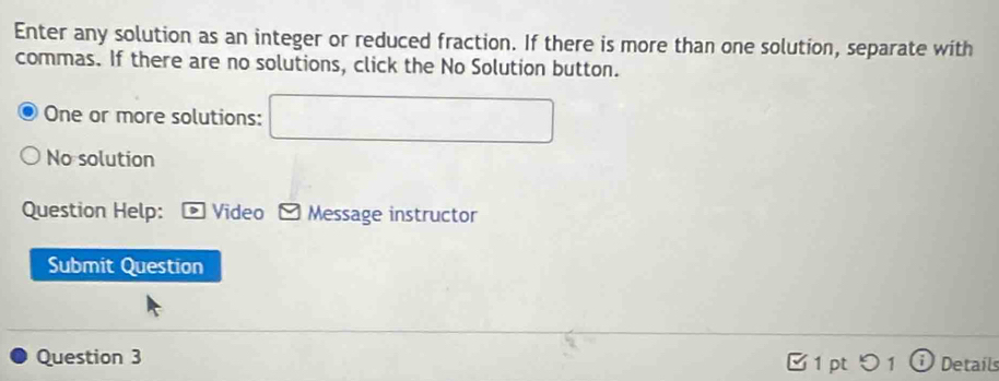 Enter any solution as an integer or reduced fraction. If there is more than one solution, separate with
commas. If there are no solutions, click the No Solution button.
One or more solutions: □
No solution
Question Help: * Video - Message instructor
Submit Question
Question 3 1pt 1 Detail