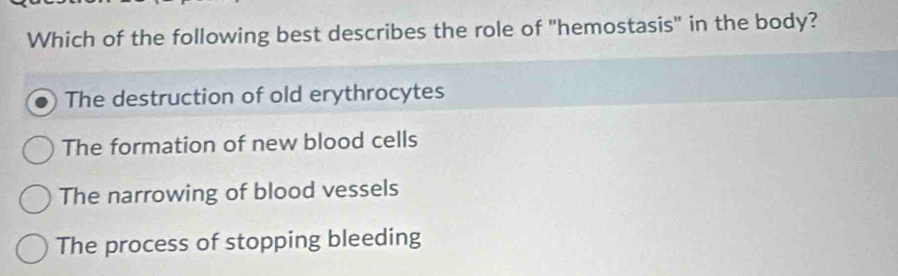 Which of the following best describes the role of "hemostasis" in the body?
The destruction of old erythrocytes
The formation of new blood cells
The narrowing of blood vessels
The process of stopping bleeding