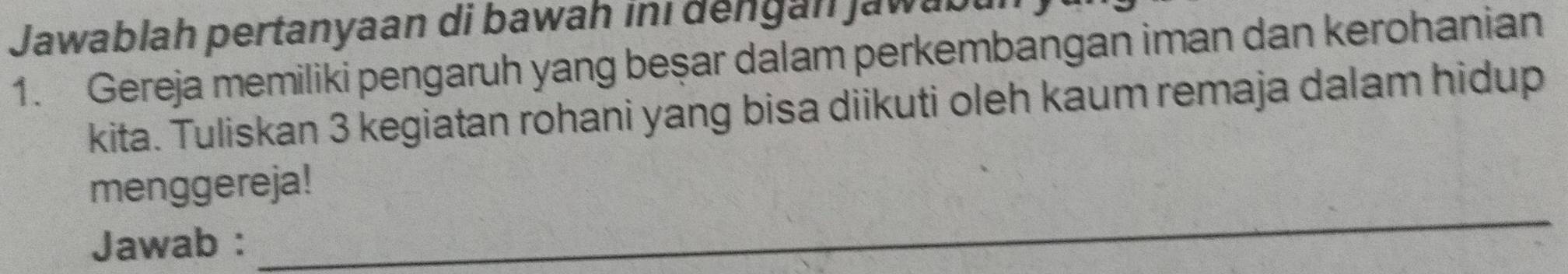 Jawablah pertanyaan di bawah ini dengan Jawabu 
1. Gereja memiliki pengaruh yang beşar dalam perkembangan iman dan kerohanian 
kita. Tuliskan 3 kegiatan rohani yang bisa diikuti oleh kaum remaja dalam hidup 
menggereja! 
Jawab : 
_