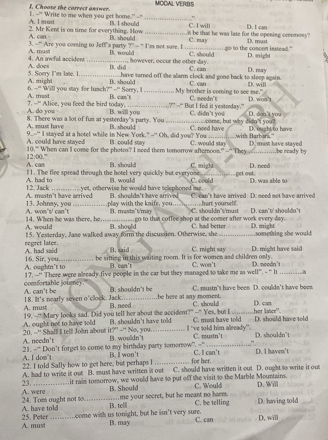 MODAL VERBS
I. Choose the correct answer.
1. -“ Write to me when you get home.” —“ _,.
A. I must B. I should C. I will D. l can
2. Mr Kent is on time for everything. How _it be that he was late for the opening ceremony?
A. can - B. should C. may D. must
3. —“ Are you coming to Jeff’s party ?” - “ I’m not sure. I _go to the concert instead."
A. must B. would C. should a
4. An awful accident _however, occur the other day. D. might
A. does B. did C. can D. may
5. Sorry I’m late. I _…have turned off the alarm clock and gone back to sleep again.
A. might B. should C. can D. will
6. —“ Will you stay for lunch' ?” —“ Sorry, I …… My brother is coming to see me.”
A. must B. can’t C. needn’t D. won't
7. --“ Alice, you feed the bird today, _?” —“ But I fed it yesterday.”
A. do you B. will you C. didn’t you D. don’t you
8. There was a lot of fun at yesterday’s party. You _…come, but why didn’t you?
A. must have B. should C. need have D. ought to have
9..--“ I stayed at a hotel while in New York.” --“ Oh, did you? You _with Barbara.”
A. could have stayed B. could stay C. would stay D. must have stayed
10.” When can I come for the photos? I need them tomorrow afternoon.” —“ They a_ …be ready by
12:00.”
A. can B. should C. might D. need
11. The fire spread through the hotel very quickly but everyone...............
A. had to B. would C. could get out. D. was able to
12. Jack_ yet, otherwise he would have telephoned me.
A. mustn’t have arrived B. shouldn’t have arrived C. can’t have arrived D. need not have arrived
13. Johnny, you _play with the knife, you. _…….hurt yourself.
A. won’t/ can’t B. mustn’t/may C. shouldn`t/must D. can’t/ shouldn’t
14. When he was there, he. _…go to that coffee shop at the corner after work every day.
A. would B. should C. had better D. might
15. Yesterday, Jane walked away form the discussion. Otherwise, she _.something she would
regret later.
A. had said B. said C. might say D. might have said
16. Sir, you. be sitting in this waiting room. It is for women and children only.
A. oughtn’t to B. can’t C. won’t D. needn’t
17. —“ There were already five people in the car but they managed to take me as well”. - “ It _a
comfortable journey.'
A. can’t be B. shouldn’t be C. mustn’t have been D. couldn’t have been
18. It’s nearly seven o’clock. Jack._ be here at any moment.
A. must B. need C. should D. can
19. —“ Mary looks sad. Did you tell her about the accident?” —“ Yes, but I_ her later".
A. ought not to have told B. shouldn’t have told C. must have told D. should have told
20. -“ Shall I tell John about it?” —“ No, you._ I ‘ve told him already”.
A. needn’t B. wouldn’t C. mustn’t D. shouldn’t
21. —“ Don’t forget to come to my birthday party tomorrow”. —“ _”
A. I don’t B. I won’t C. I can’t D. I haven’t
22. I told Sally how to get here, but perhaps I _for her.
A. had to write it out B. must have written it out C. should have written it out D. ought to write it out
23. it rain tomorrow, we would have to put off the visit to the Marble Mountains.
A. were B. Should C. Would D. Will
24. Tom ought not to_ me your secret, but he meant no harm.
A. have told B. tell C. be telling D. having told
25. Peter come with us tonight, but he isn’t very sure.
A. must _B. may C. can D. will