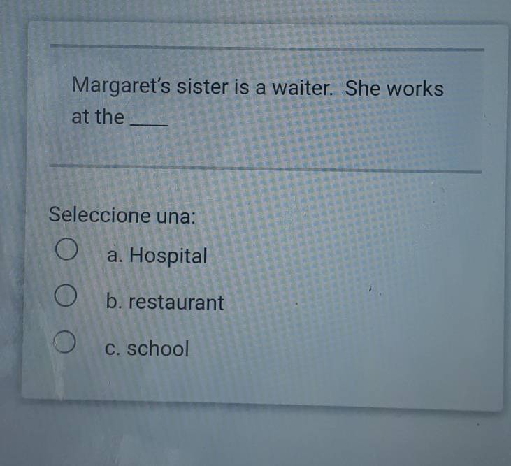 Margaret’s sister is a waiter. She works
at the_
_
Seleccione una:
a. Hospital
b. restaurant
c. school