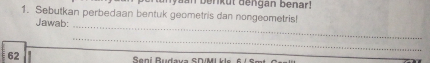 Jyaan berikut dengan benar! 
1. Sebutkan perbedaan bentuk geometris dan nongeometris! 
_ 
Jawab: 
_ 
62 
Seni Budava SD/MI kls 6