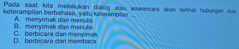 Pada saat kita melakukan dialog atau wawancara akan terlihat hubungan dua
keterampilan berbahasa, yaitu keterampilan ....
A. menyimak dan menulis
B. menyimak dan menulis
C. berbicara dan menyimak
D. berbicara dan membaca