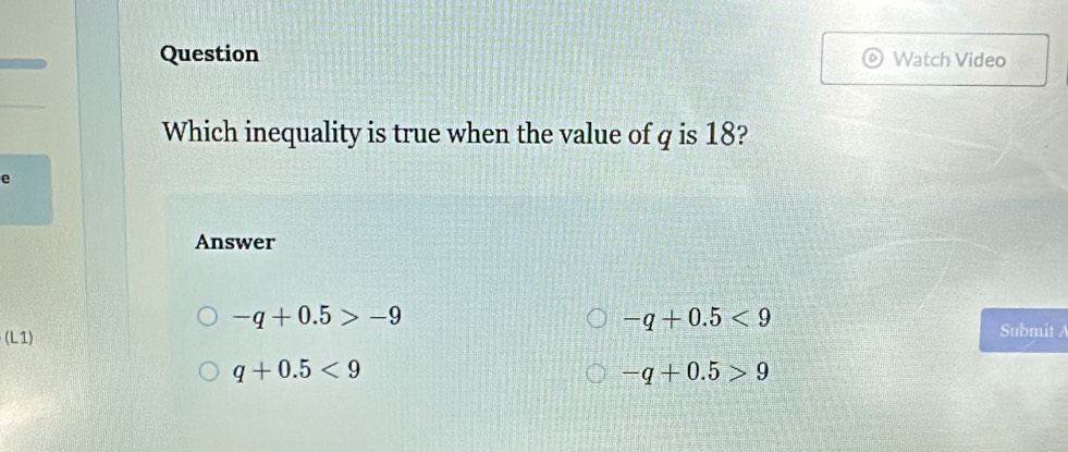 Question Watch Video
Which inequality is true when the value of q is 18?
e
Answer
-q+0.5>-9
-q+0.5<9</tex> 
(L1) 
Submit A
q+0.5<9</tex>
-q+0.5>9