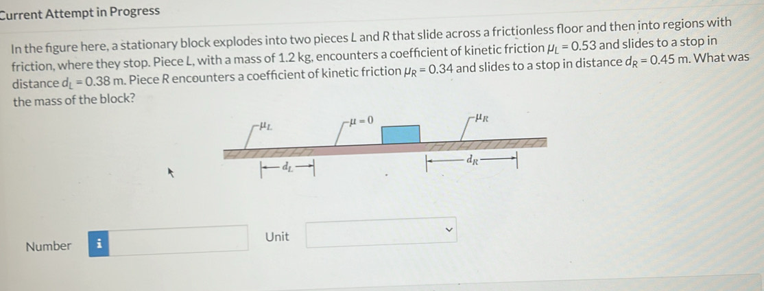 Current Attempt in Progress
In the figure here, a stationary block explodes into two pieces L and R that slide across a frictionless floor and then into regions with
friction, where they stop. Piece L, with a mass of 1.2 kg, encounters a coeffcient of kinetic friction mu _L=0.53 and slides to a stop in
distance d_L=0.38m. Piece R encounters a coeffcient of kinetic friction mu _R=0.34 and slides to a stop in distance d_R=0.45m. What was
the mass of the block?
Number i
□ Unit (-frac )(.) v