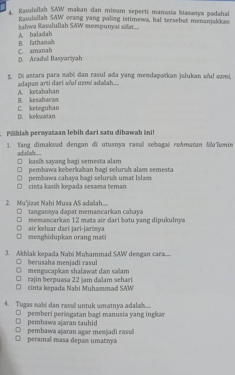 Rasulullah SAW makan dan minum seperti manusia biasanya padahal
Rasulullah SAW orang yang paling istimewa, hal tersebut menunjukkan
bahwa Rasulullah SAW mempunyai sifat....
A. baladah
B. fathanah
C. amanah
D. Aradul Basyariyah
5. Di antara para nabi dan rasul ada yang mendapatkan julukan ulul azmi,
adapun arti dari ulul azmi adalah....
A. ketabahan
B. kesabaran
C. keteguhan
D. kekuatan
Pilihlah pernyataan lebih dari satu dibawah ini!
1. Yang dimaksud dengan di utusnya rasul sebagai rahmatan lila’lamin
adalah....
kasih sayang bagi semesta alam
pembawa keberkahan bagi seluruh alam semesta
pembawa cahaya bagi seluruh umat Islam
cinta kasih kepada sesama teman
2. Mu’jizat Nabi Musa AS adalah....
tangannya dapat memancarkan cahaya
memancarkan 12 mata air dari batu yang dipukulnya
air keluar dari jari-jarinya
menghidupkan orang mati
3. Akhlak kepada Nabi Muhammad SAW dengan cara....
berusaha menjadi rasul
mengucapkan shalawat dan salam
rajin berpuasa 22 jam dalam sehari
cinta kepada Nabi Muhammad SAW
4. Tugas nabi dan rasul untuk umatnya adalah....
pemberi peringatan bagi manusia yang ingkar
pembawa ajaran tauhid
pembawa ajaran agar menjadi rasul
peramal masa depan umatnya